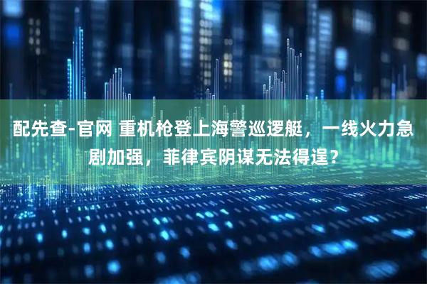 配先查-官网 重机枪登上海警巡逻艇，一线火力急剧加强，菲律宾阴谋无法得逞？