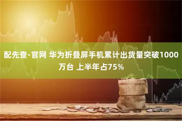 配先查-官网 华为折叠屏手机累计出货量突破1000万台 上半年占75%