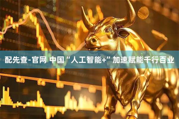 配先查-官网 中国“人工智能+”加速赋能千行百业