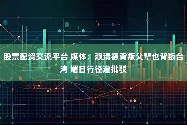 股票配资交流平台 媒体：赖清德背叛父辈也背叛台湾 媚日行径遭批驳