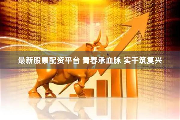 最新股票配资平台 青春承血脉&#32;实干筑复兴