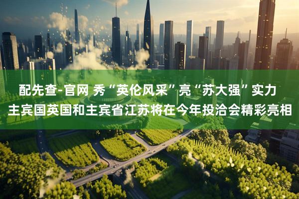 配先查-官网 秀“英伦风采”亮“苏大强”实力 主宾国英国和主宾省江苏将在今年投洽会精彩亮相