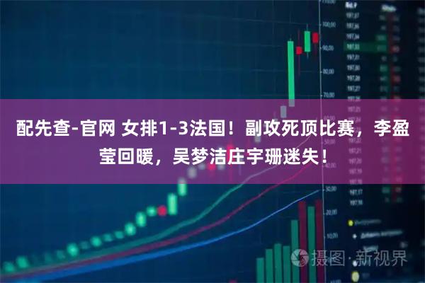 配先查-官网 女排1-3法国！副攻死顶比赛，李盈莹回暖，吴梦洁庄宇珊迷失！