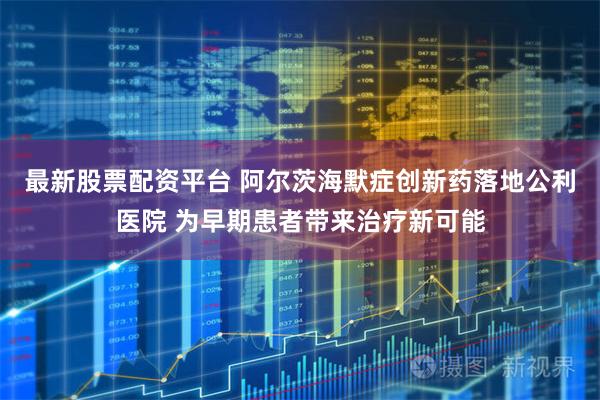 最新股票配资平台 阿尔茨海默症创新药落地公利医院 为早期患者带来治疗新可能