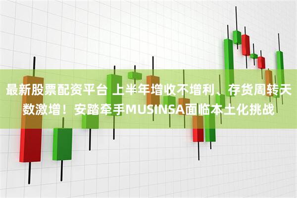 最新股票配资平台 上半年增收不增利、存货周转天数激增！安踏牵手MUSINSA面临本土化挑战