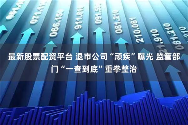 最新股票配资平台 退市公司“顽疾”曝光 监管部门“一查到底”重拳整治