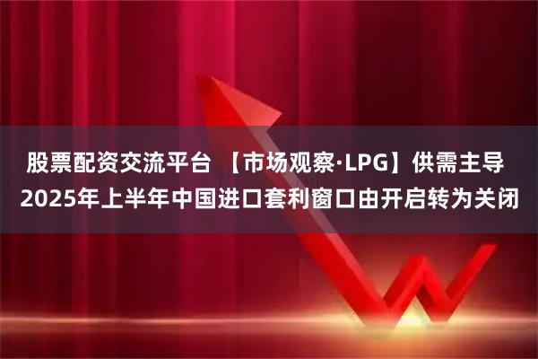 股票配资交流平台 【市场观察·LPG】供需主导 2025年上半年中国进口套利窗口由开启转为关闭
