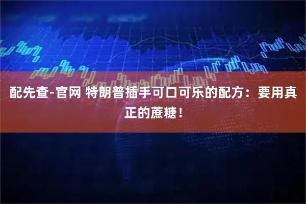 配先查-官网 特朗普插手可口可乐的配方：要用真正的蔗糖！