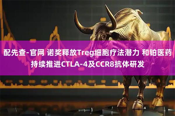 配先查-官网 诺奖释放Treg细胞疗法潜力 和铂医药持续推进CTLA-4及CCR8抗体研发