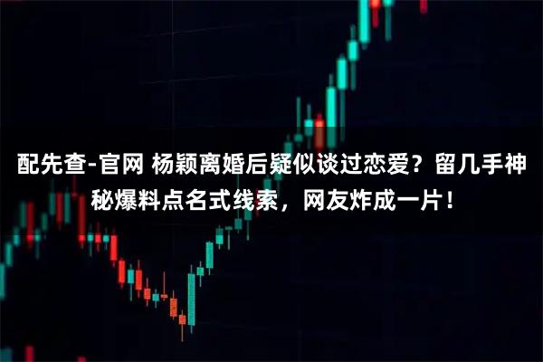配先查-官网 杨颖离婚后疑似谈过恋爱？留几手神秘爆料点名式线索，网友炸成一片！
