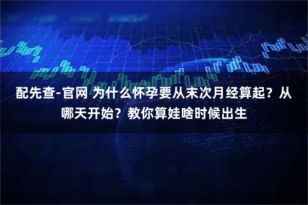 配先查-官网 为什么怀孕要从末次月经算起？从哪天开始？教你算娃啥时候出生