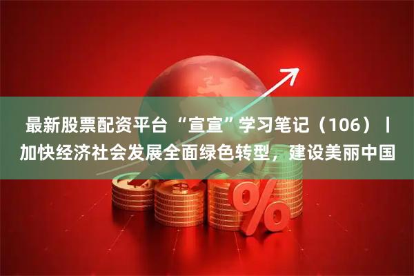 最新股票配资平台 “宣宣”学习笔记（106）丨加快经济社会发展全面绿色转型，建设美丽中国
