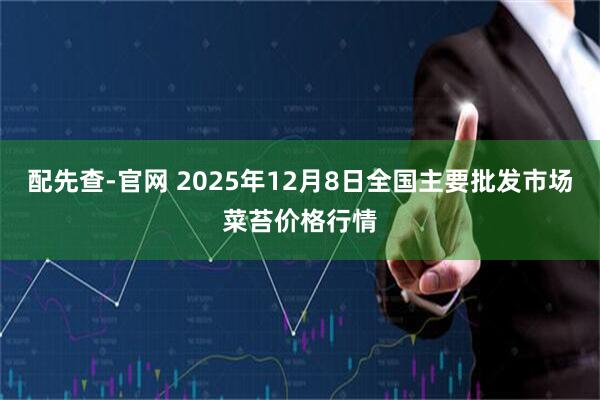 配先查-官网 2025年12月8日全国主要批发市场菜苔价格行情