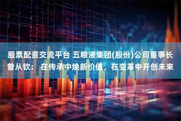 股票配资交流平台 五粮液集团(股份)公司董事长曾从钦： 在传承中焕新价值，在变革中开创未来