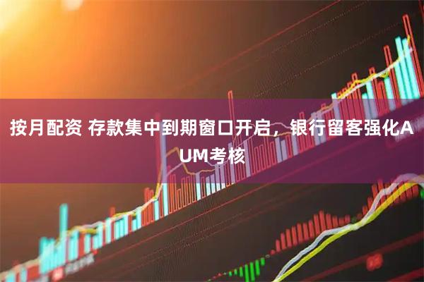 按月配资 存款集中到期窗口开启，银行留客强化AUM考核
