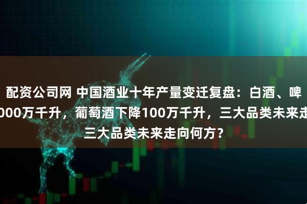 配资公司网 中国酒业十年产量变迁复盘：白酒、啤酒下降1000万千升，葡萄酒下降100万千升，三大品类未来走向何方？