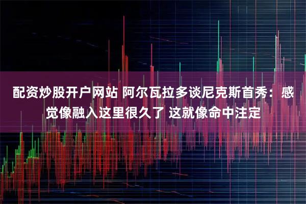 配资炒股开户网站 阿尔瓦拉多谈尼克斯首秀：感觉像融入这里很久了 这就像命中注定