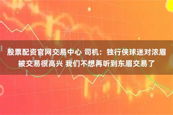 股票配资官网交易中心 司机：独行侠球迷对浓眉被交易很高兴 我们不想再听到东眉交易了