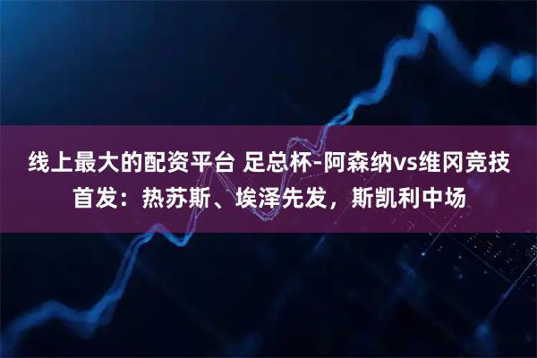 线上最大的配资平台 足总杯-阿森纳vs维冈竞技首发：热苏斯、埃泽先发，斯凯利中场