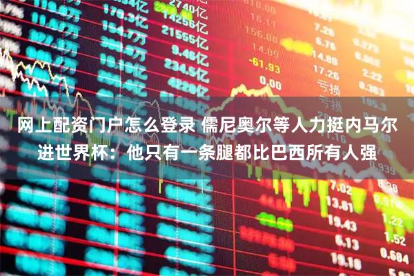 网上配资门户怎么登录 儒尼奥尔等人力挺内马尔进世界杯：他只有一条腿都比巴西所有人强