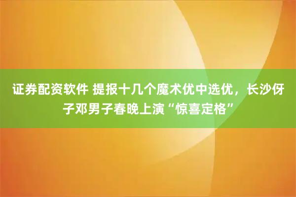 证券配资软件 提报十几个魔术优中选优，长沙伢子邓男子春晚上演“惊喜定格”