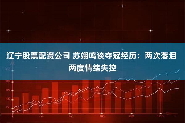 辽宁股票配资公司 苏翊鸣谈夺冠经历：两次落泪 两度情绪失控