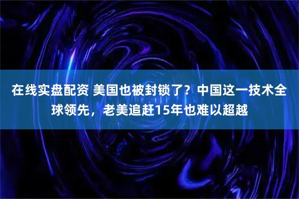 在线实盘配资 美国也被封锁了？中国这一技术全球领先，老美追赶15年也难以超越