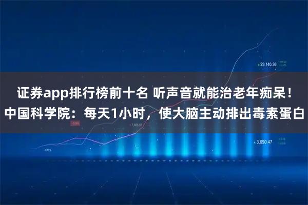 证券app排行榜前十名 听声音就能治老年痴呆！中国科学院：每天1小时，使大脑主动排出毒素蛋白