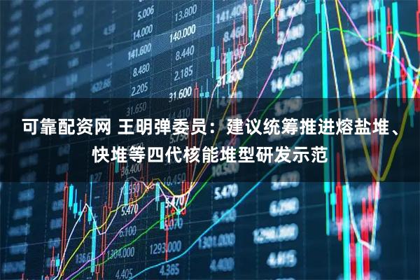 可靠配资网 王明弹委员：建议统筹推进熔盐堆、快堆等四代核能堆型研发示范