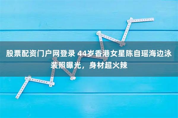 股票配资门户网登录 44岁香港女星陈自瑶海边泳装照曝光，身材超火辣