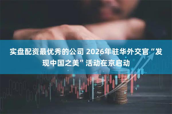 实盘配资最优秀的公司 2026年驻华外交官“发现中国之美”活动在京启动
