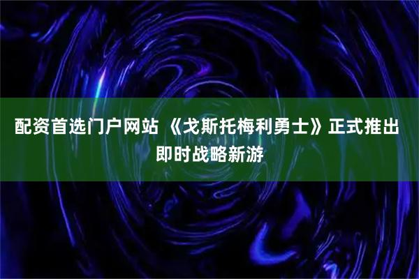配资首选门户网站 《戈斯托梅利勇士》正式推出 即时战略新游