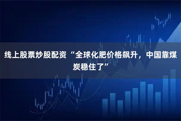 线上股票炒股配资 “全球化肥价格飙升，中国靠煤炭稳住了”