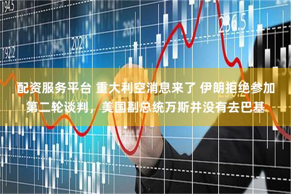 配资服务平台 重大利空消息来了 伊朗拒绝参加第二轮谈判，美国副总统万斯并没有去巴基