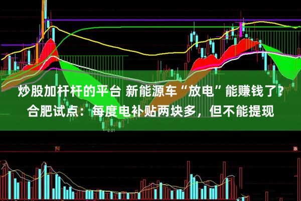 炒股加杆杆的平台 新能源车“放电”能赚钱了？合肥试点：每度电补贴两块多，但不能提现