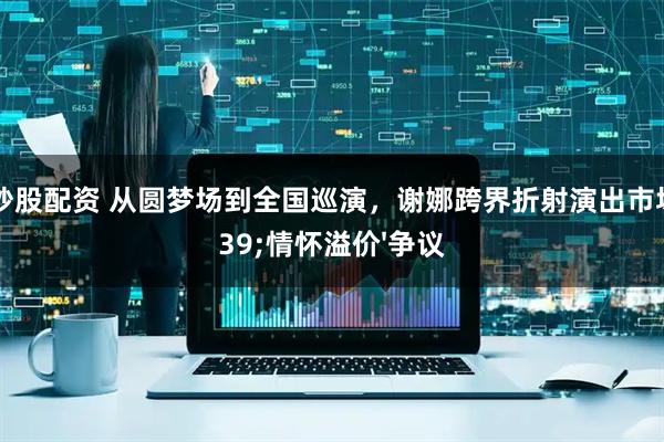 云南炒股配资 从圆梦场到全国巡演，谢娜跨界折射演出市场'情怀溢价'争议