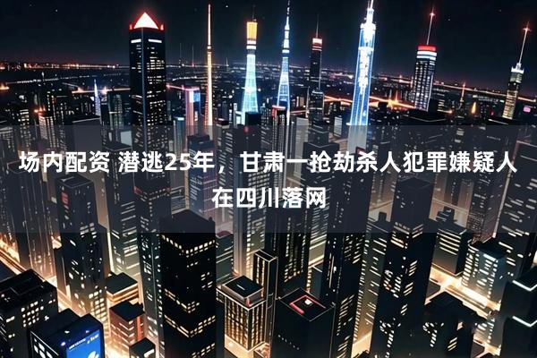 场内配资 潜逃25年，甘肃一抢劫杀人犯罪嫌疑人在四川落网