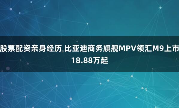 股票配资亲身经历 比亚迪商务旗舰MPV领汇M9上市18.88万起