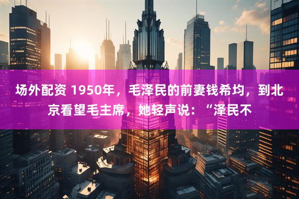场外配资 1950年，毛泽民的前妻钱希均，到北京看望毛主席，她轻声说：“泽民不