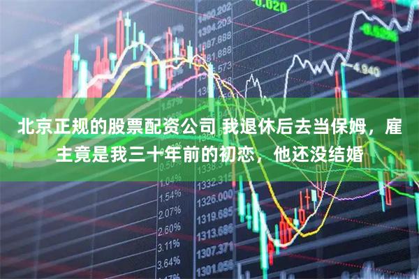 北京正规的股票配资公司 我退休后去当保姆，雇主竟是我三十年前的初恋，他还没结婚