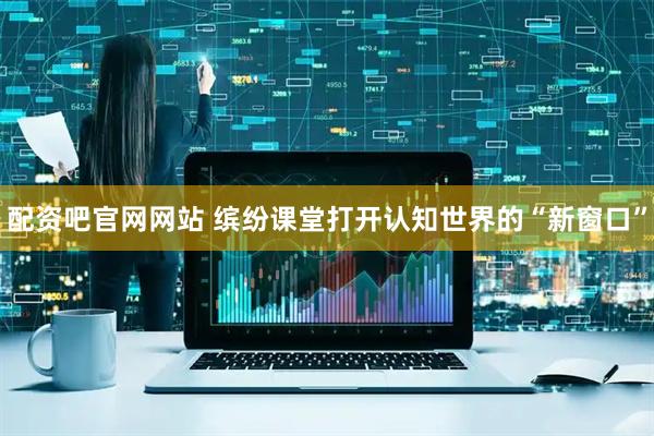 配资吧官网网站 缤纷课堂打开认知世界的“新窗口”