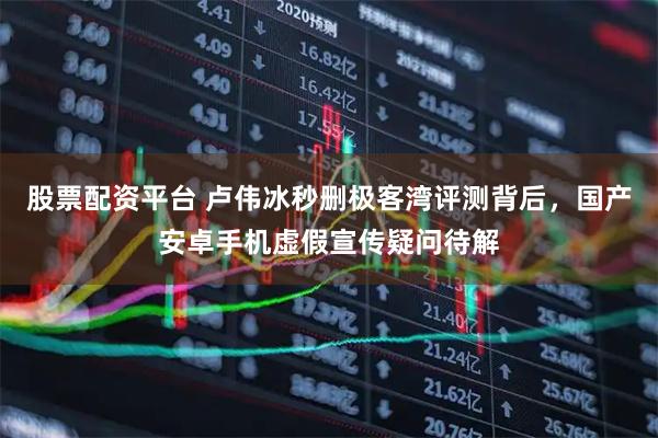 股票配资平台 卢伟冰秒删极客湾评测背后，国产安卓手机虚假宣传疑问待解