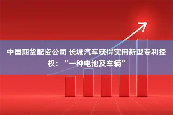 中国期货配资公司 长城汽车获得实用新型专利授权：“一种电池及车辆”
