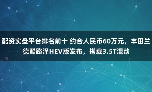 配资实盘平台排名前十 约合人民币60万元，丰田兰德酷路泽HEV版发布，搭载3.5T混动