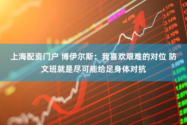 上海配资门户 博伊尔斯：我喜欢艰难的对位 防文班就是尽可能给足身体对抗