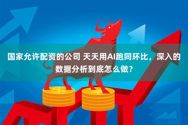 国家允许配资的公司 天天用AI跑同环比，深入的数据分析到底怎么做？